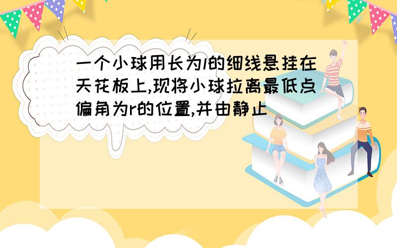 一个小球用长为l的细线悬挂在天花板上,现将小球拉离最低点偏角为r的位置,并由静止