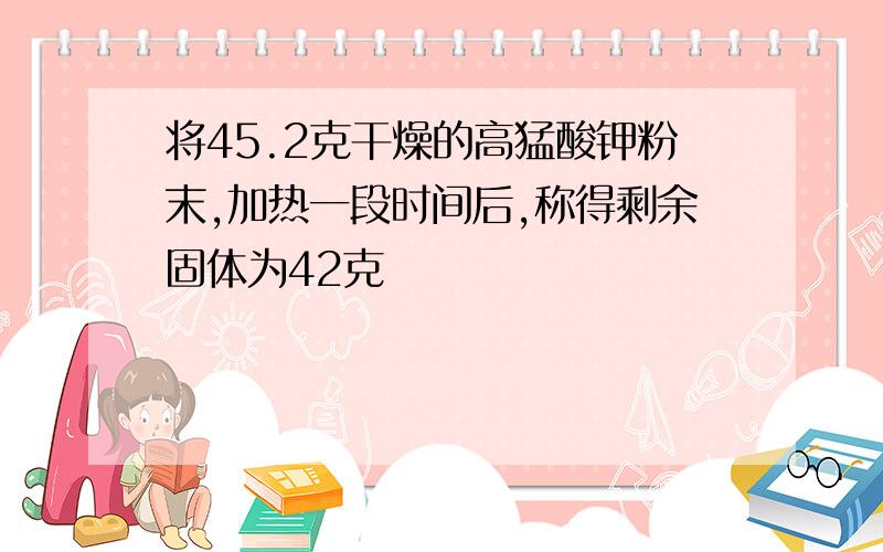 将45.2克干燥的高猛酸钾粉末,加热一段时间后,称得剩余固体为42克