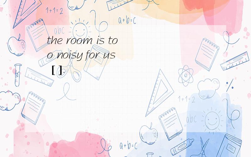 the room is too noisy for us [ ].