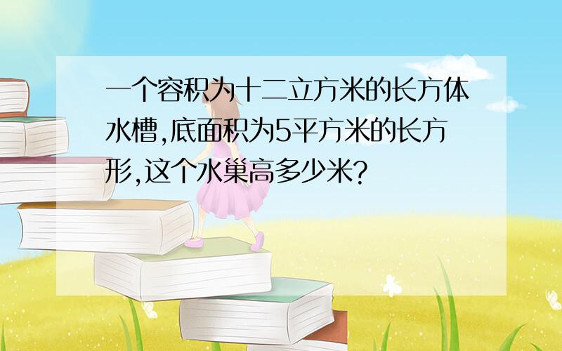 一个容积为十二立方米的长方体水槽,底面积为5平方米的长方形,这个水巢高多少米?