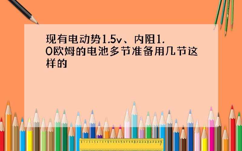 现有电动势1.5v、内阻1.0欧姆的电池多节准备用几节这样的