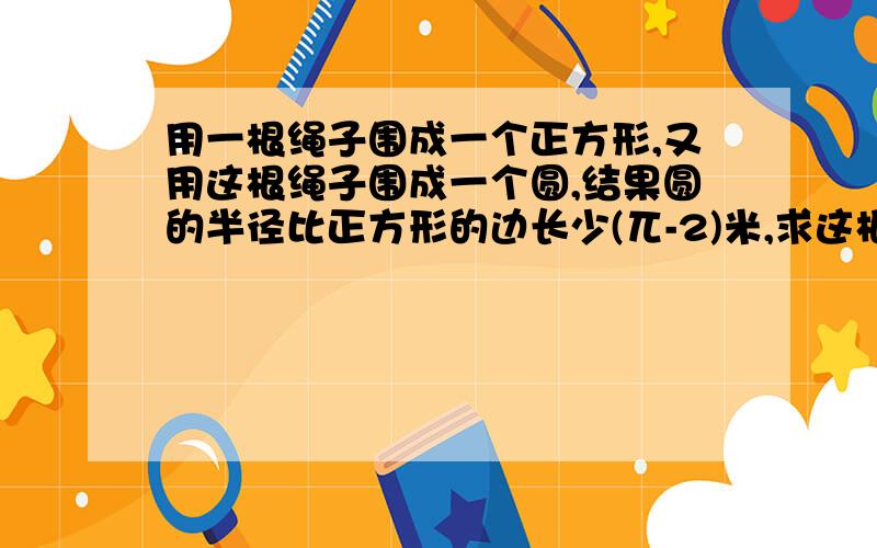 用一根绳子围成一个正方形,又用这根绳子围成一个圆,结果圆的半径比正方形的边长少(兀-2)米,求这根绳子的长