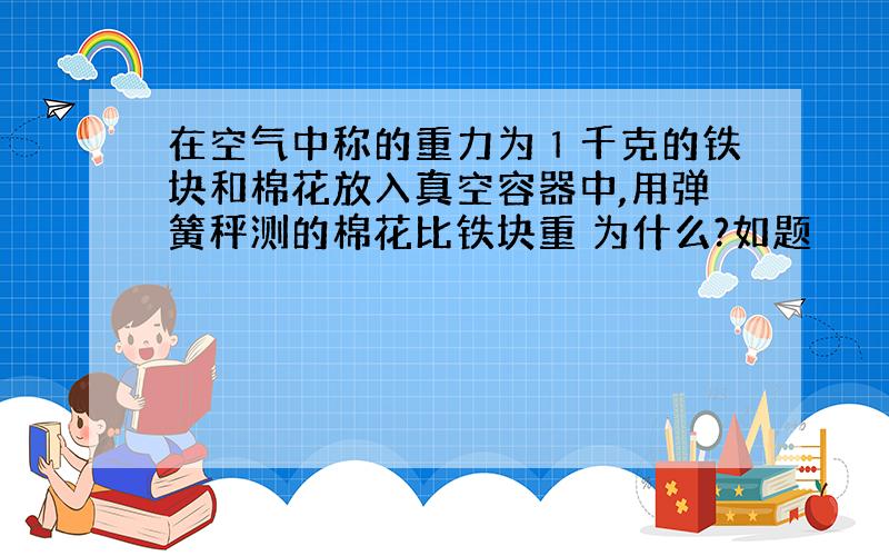 在空气中称的重力为１千克的铁块和棉花放入真空容器中,用弹簧秤测的棉花比铁块重 为什么?如题