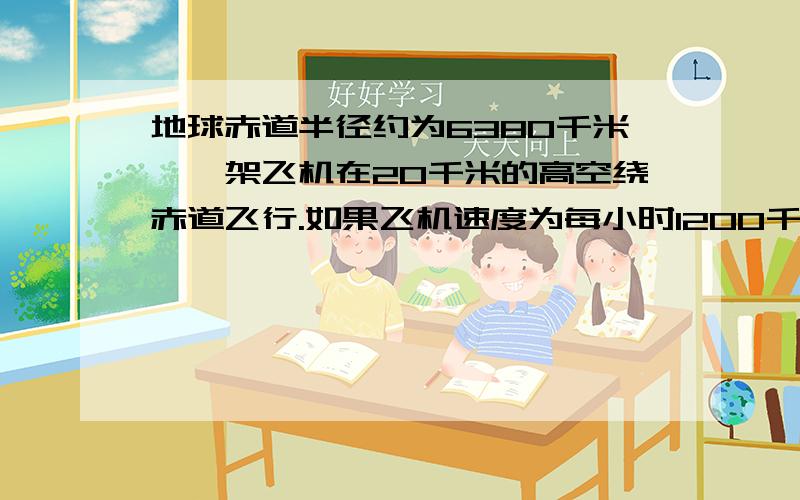 地球赤道半径约为6380千米,一架飞机在20千米的高空绕赤道飞行.如果飞机速度为每小时1200千米