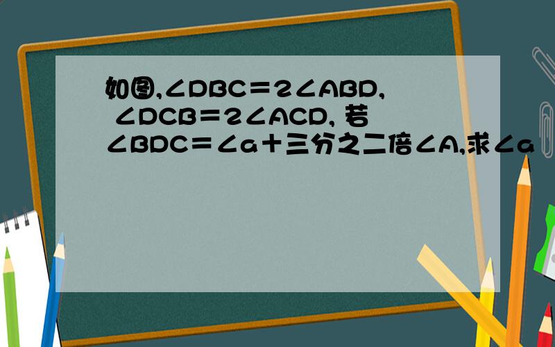 如图,∠DBC＝2∠ABD, ∠DCB＝2∠ACD, 若∠BDC＝∠a＋三分之二倍∠A,求∠a