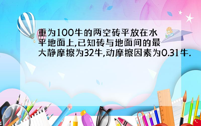 重为100牛的两空砖平放在水平地面上,已知砖与地面间的最大静摩擦为32牛,动摩擦因素为0.31牛.