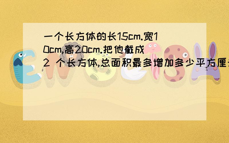 一个长方体的长15cm.宽10cm,高20cm.把他截成2 个长方体,总面积最多增加多少平方厘米