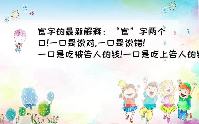 官字的最新解释：“官”字两个口!一口是说对,一口是说错!一口是吃被告人的钱!一口是吃上告人的钱!一