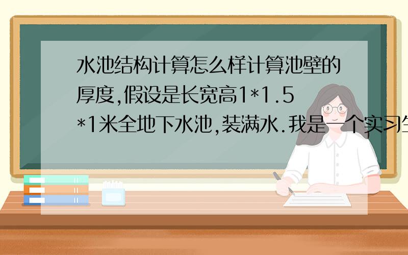 水池结构计算怎么样计算池壁的厚度,假设是长宽高1*1.5*1米全地下水池,装满水.我是一个实习生.不知道怎么下手.什么叫