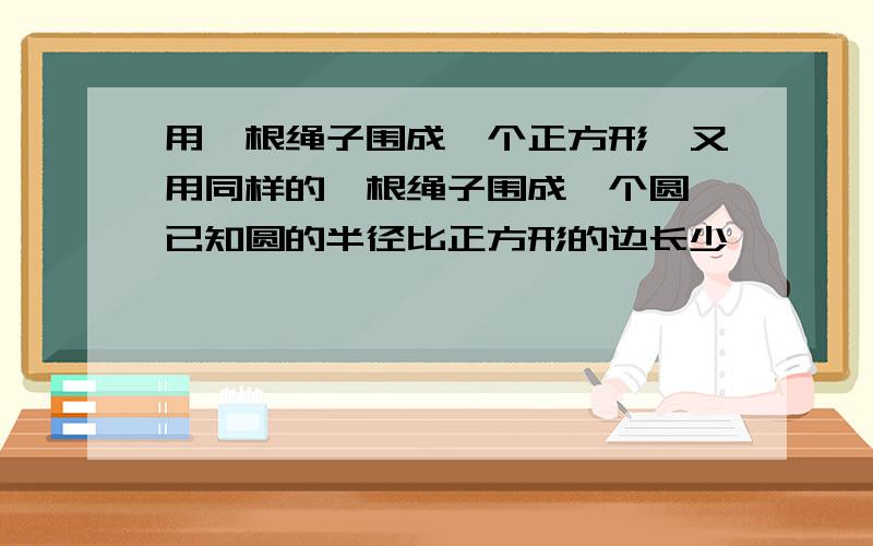 用一根绳子围成一个正方形,又用同样的一根绳子围成一个圆,已知圆的半径比正方形的边长少