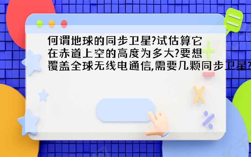 何谓地球的同步卫星?试估算它在赤道上空的高度为多大?要想覆盖全球无线电通信,需要几颗同步卫星?