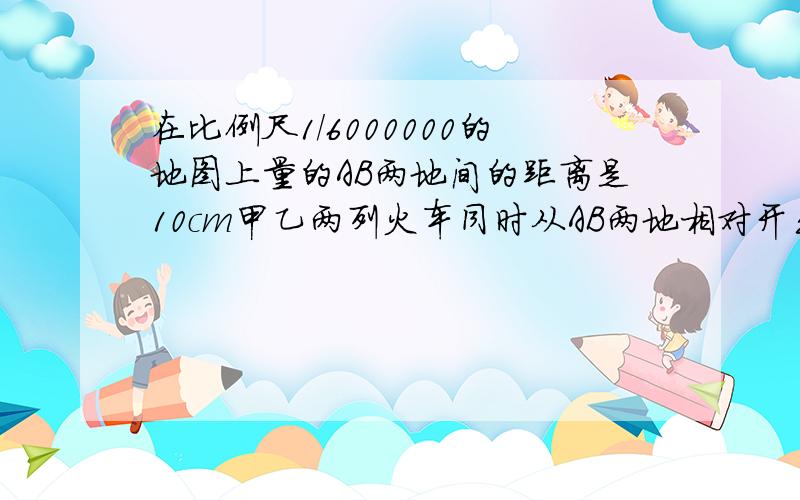 在比例尺1/6000000的地图上量的AB两地间的距离是10cm甲乙两列火车同时从AB两地相对开出,6时相遇,已知甲乙