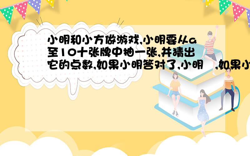 小明和小方做游戏,小明要从a至10十张牌中抽一张,并猜出它的点数,如果小明答对了,小明甠,如果小明错了,则小方胜.