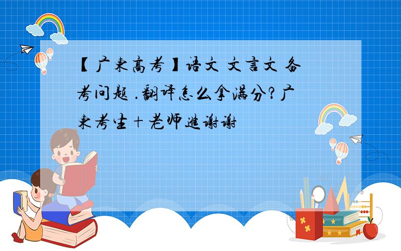 【广东高考】语文 文言文 备考问题 .翻译怎么拿满分？广东考生+老师进谢谢