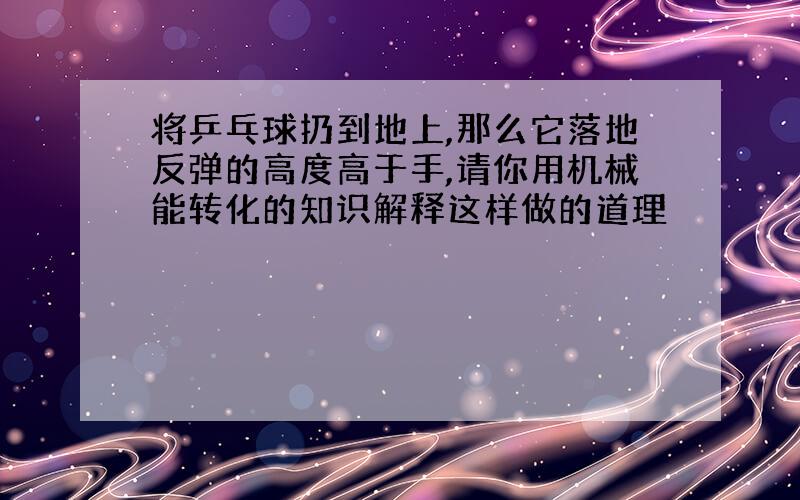 将乒乓球扔到地上,那么它落地反弹的高度高于手,请你用机械能转化的知识解释这样做的道理