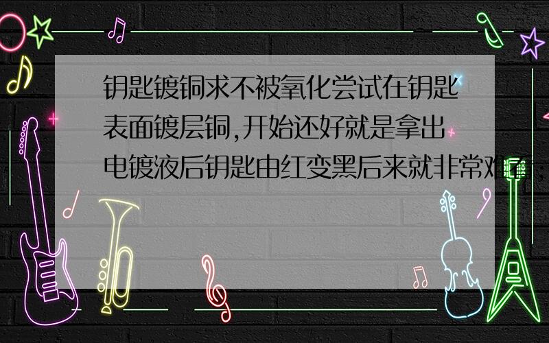 钥匙镀铜求不被氧化尝试在钥匙表面镀层铜,开始还好就是拿出电镀液后钥匙由红变黑后来就非常难看；我喜欢刚镀出来的那种鲜红色,