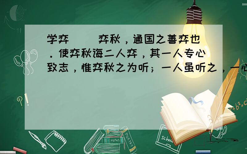 学弈 　　弈秋，通国之善弈也。使弈秋诲二人弈，其一人专心致志，惟弈秋之为听；一人虽听之，一心以为有鸿鹄将至，思援弓缴而射