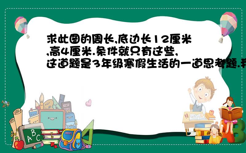 求此图的周长,底边长12厘米,高4厘米.条件就只有这些,这道题是3年级寒假生活的一道思考题.我的图可能有误差,但从原图上