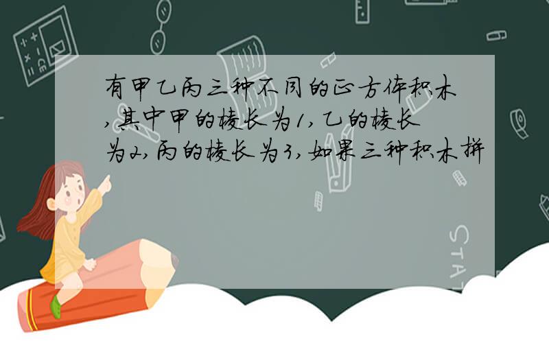 有甲乙丙三种不同的正方体积木,其中甲的棱长为1,乙的棱长为2,丙的棱长为3,如果三种积木拼