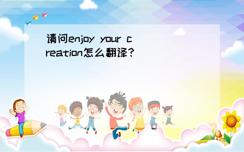 请问enjoy your creation怎么翻译?