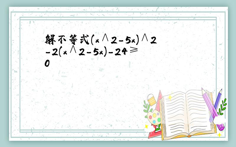 解不等式(x∧2-5x)∧2-2(x∧2-5x)-24≥0