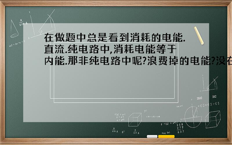 在做题中总是看到消耗的电能.直流.纯电路中,消耗电能等于内能.那非纯电路中呢?浪费掉的电能?没在此对应设备中起作用的能?