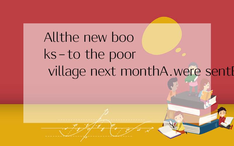 Allthe new books-to the poor village next monthA.were sentB.