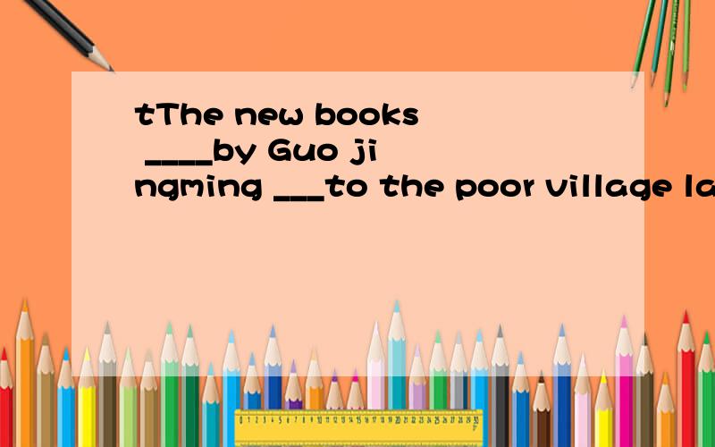 tThe new books ____by Guo jingming ___to the poor village la