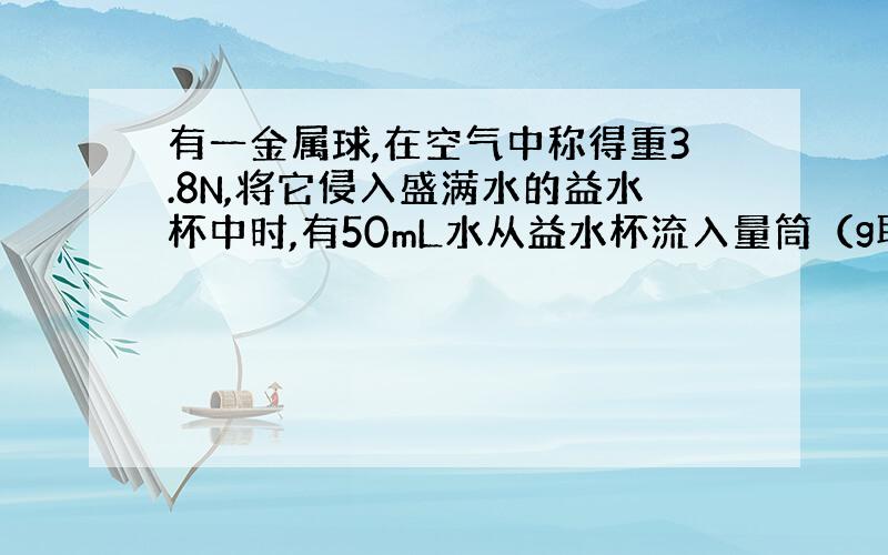 有一金属球,在空气中称得重3.8N,将它侵入盛满水的益水杯中时,有50mL水从益水杯流入量筒（g取10N/KG