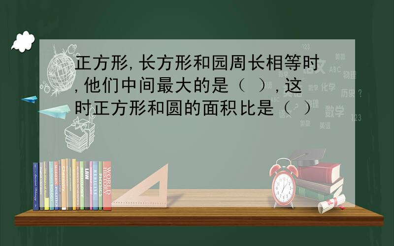 正方形,长方形和园周长相等时,他们中间最大的是（ ）,这时正方形和圆的面积比是（ ）