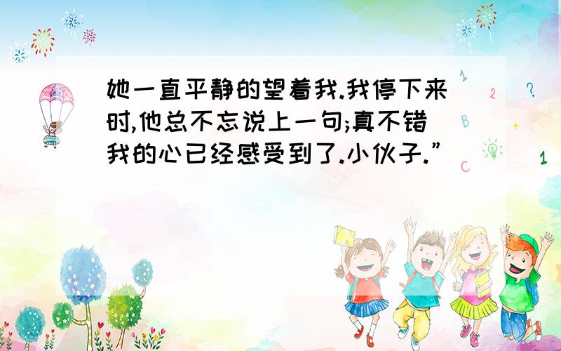 她一直平静的望着我.我停下来时,他总不忘说上一句;真不错我的心已经感受到了.小伙子.”