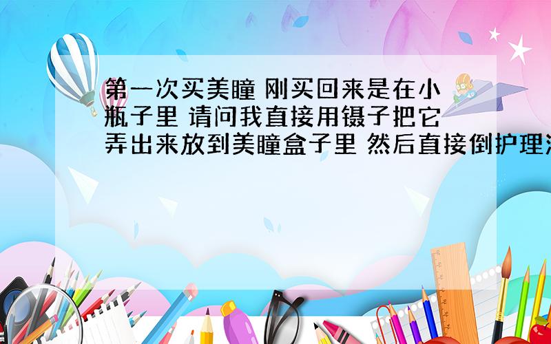 第一次买美瞳 刚买回来是在小瓶子里 请问我直接用镊子把它弄出来放到美瞳盒子里 然后直接倒护理液泡着就行了吗