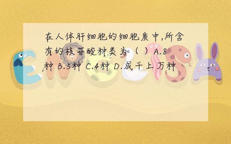 在人体肝细胞的细胞质中,所含有的核苷酸种类为（ ）A.8种 B.5种 C.4种 D.成千上万种