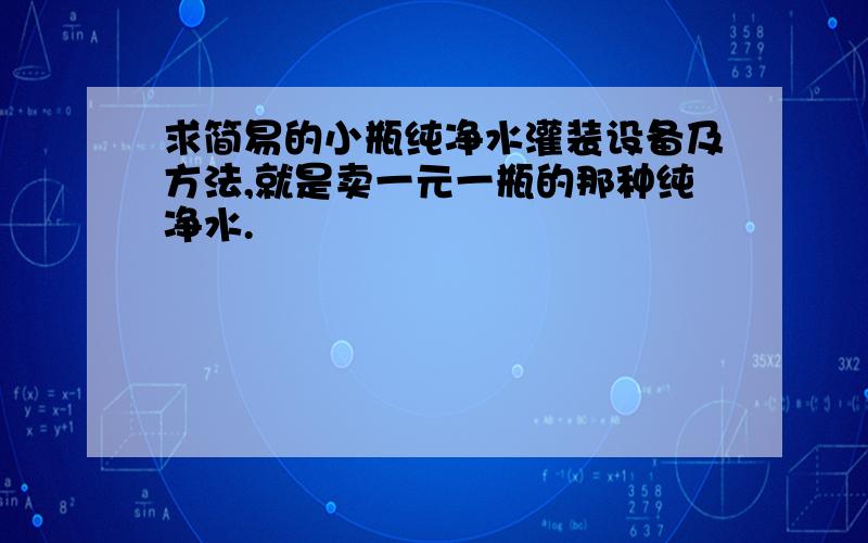 求简易的小瓶纯净水灌装设备及方法,就是卖一元一瓶的那种纯净水.