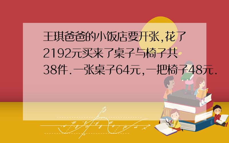 王琪爸爸的小饭店要开张,花了2192元买来了桌子与椅子共38件.一张桌子64元,一把椅子48元.