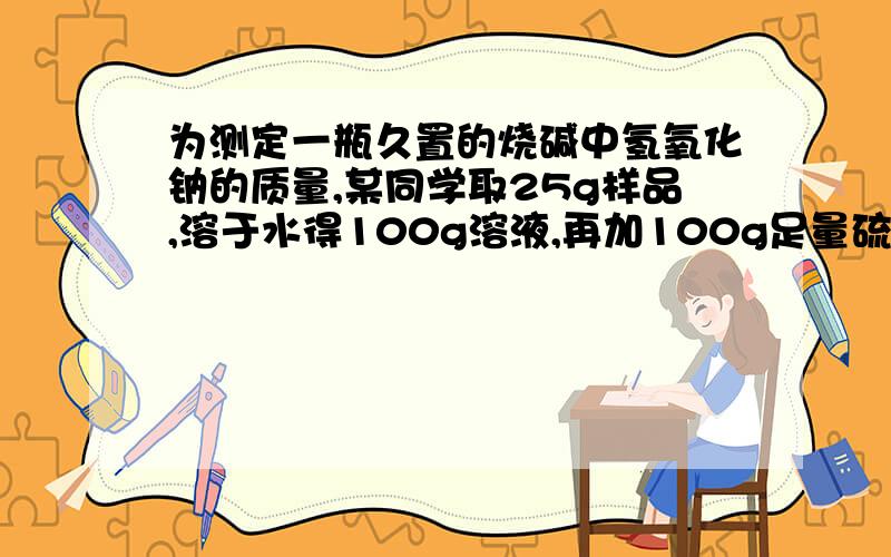 为测定一瓶久置的烧碱中氢氧化钠的质量,某同学取25g样品,溶于水得100g溶液,再加100g足量硫酸,充分反应