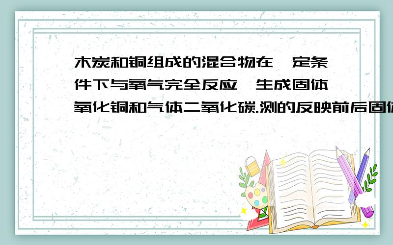 木炭和铜组成的混合物在一定条件下与氧气完全反应,生成固体氧化铜和气体二氧化碳.测的反映前后固体的