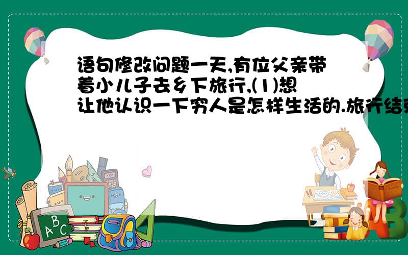 语句修改问题一天,有位父亲带着小儿子去乡下旅行,(1)想让他认识一下穷人是怎样生活的.旅行结束后,父亲问：(2)“你知道