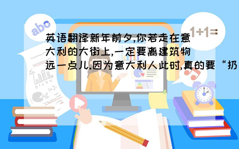 英语翻译新年前夕,你若走在意大利的大街上,一定要离建筑物远一点儿.因为意大利人此时,真的要“扔掉旧岁迎新年 ”,他们从窗