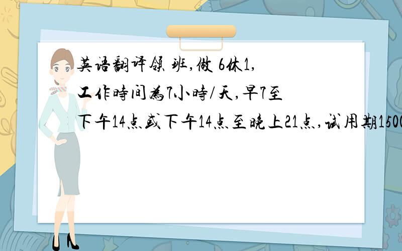 英语翻译领 班,做 6休1,工作时间为7小时/天,早7至下午14点或下午14点至晚上21点,试用期1500元,试用期2个