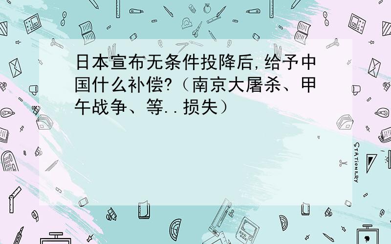 日本宣布无条件投降后,给予中国什么补偿?（南京大屠杀、甲午战争、等..损失）