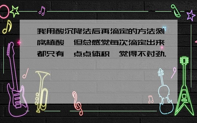 我用酸沉降法后再滴定的方法测腐植酸,但总感觉每次滴定出来都只有一点点体积,觉得不对劲.