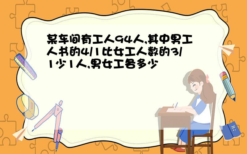 某车间有工人94人,其中男工人书的4/1比女工人数的3/1少1人,男女工各多少