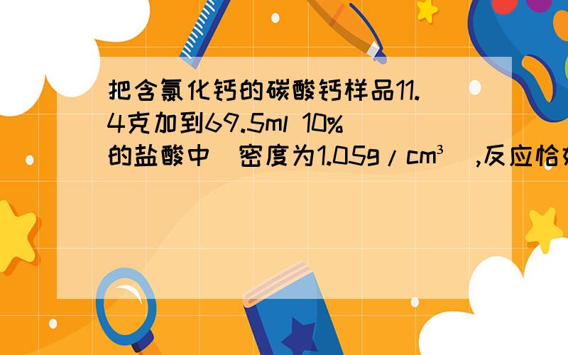 把含氯化钙的碳酸钙样品11.4克加到69.5ml 10%的盐酸中（密度为1.05g/cm³）,反应恰好完成.