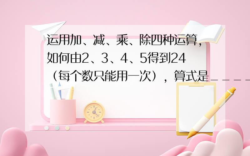 运用加、减、乘、除四种运算，如何由2、3、4、5得到24（每个数只能用一次），算式是______．