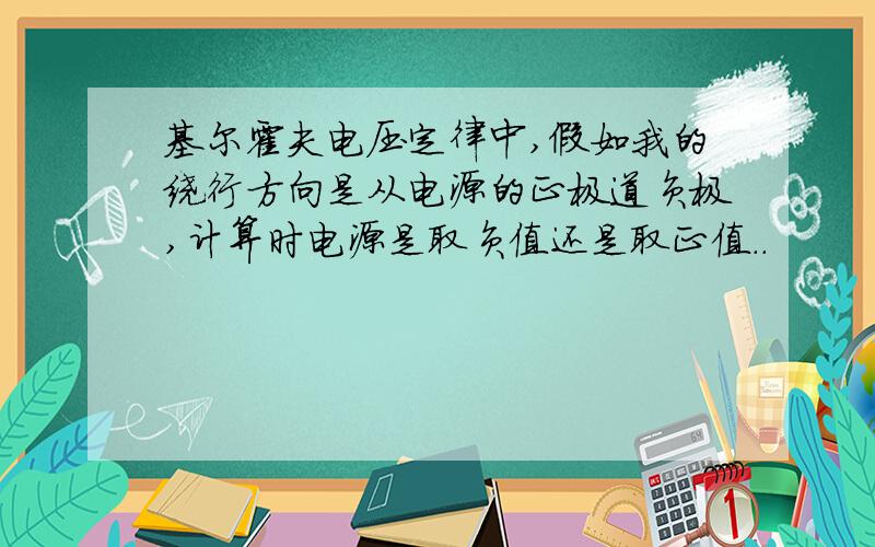 基尔霍夫电压定律中,假如我的绕行方向是从电源的正极道负极,计算时电源是取负值还是取正值..