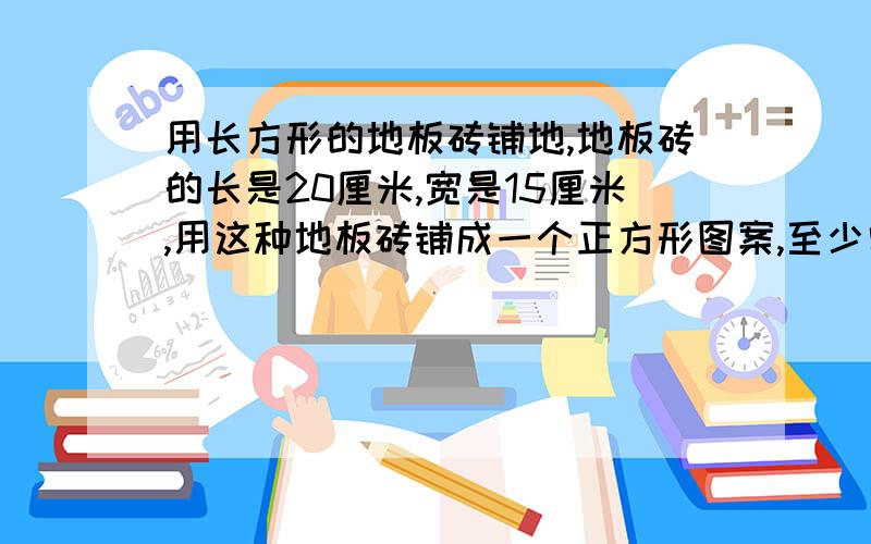 用长方形的地板砖铺地,地板砖的长是20厘米,宽是15厘米,用这种地板砖铺成一个正方形图案,至少需要多少块.（请讲明白点）