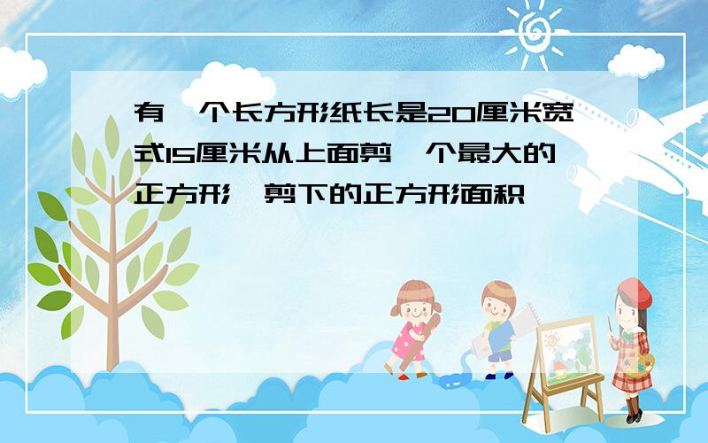 有一个长方形纸长是20厘米宽式15厘米从上面剪一个最大的正方形,剪下的正方形面积