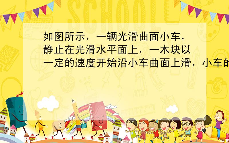 如图所示，一辆光滑曲面小车，静止在光滑水平面上，一木块以一定的速度开始沿小车曲面上滑，小车的质量为木块质量的4倍，当小车