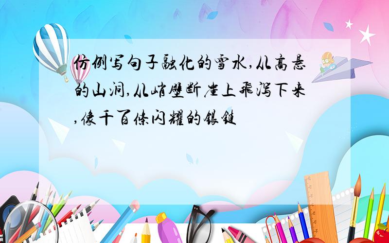 仿例写句子融化的雪水,从高悬的山洞,从峭壁断崖上飞泻下来,像千百条闪耀的银链